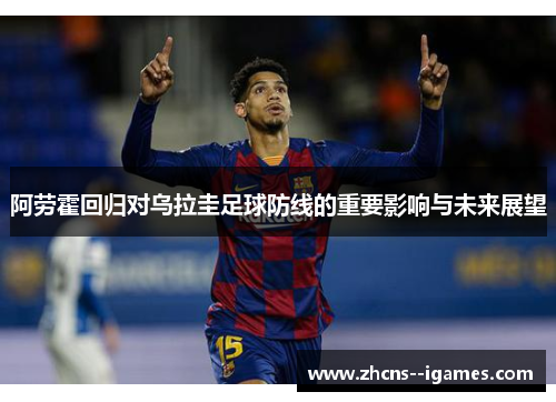 阿劳霍回归对乌拉圭足球防线的重要影响与未来展望
