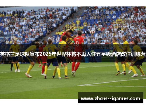 英格兰足球队宣布2025年世界杯将不再入住五星级酒店改住训练营 英格兰足球队宣布2025年世界杯将不再入住五星级酒店改住训练营