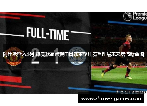 阿什沃斯入职引爆曼联高管换血风暴重塑红魔管理层未来宏伟新蓝图 阿什沃斯入职引爆曼联高管换血风暴重塑红魔管理层未来宏伟新蓝图