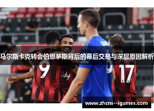 马尔斯卡克转会伯恩茅斯背后的幕后交易与深层原因解析