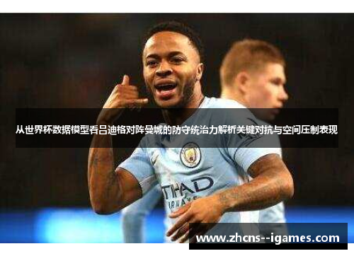 从世界杯数据模型看吕迪格对阵曼城的防守统治力解析关键对抗与空间压制表现