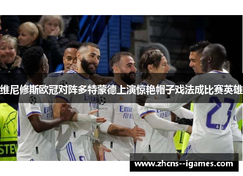 维尼修斯欧冠对阵多特蒙德上演惊艳帽子戏法成比赛英雄