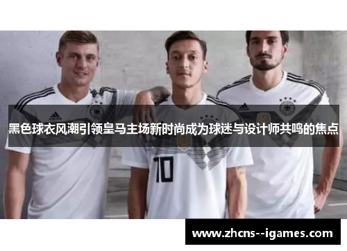 黑色球衣风潮引领皇马主场新时尚成为球迷与设计师共鸣的焦点 黑色球衣风潮引领皇马主场新时尚成为球迷与设计师共鸣的焦点