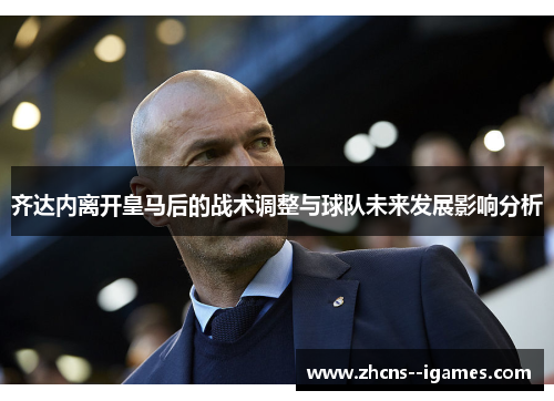 齐达内离开皇马后的战术调整与球队未来发展影响分析 齐达内离开皇马后的战术调整与球队未来发展影响分析